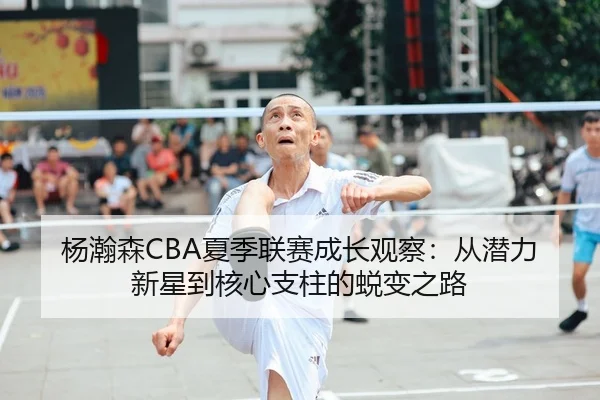 杨瀚森CBA夏季联赛成长观察：从潜力新星到核心支柱的蜕变之路