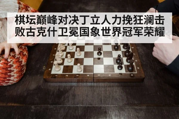 棋坛巅峰对决丁立人力挽狂澜击败古克什卫冕国象世界冠军荣耀
